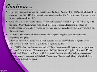 Continue…
• His next publication was the poetic tragedy ‘John Woodvil’ in 1802, which failed to
gain success. ‘Mr. H’, his two-act farce was booed at the ‘Drury Lane Theatre’ when
it was performed in 1807.
• One of his notable works ‘Tales from Shakespeare’, which he produced along with
his sister Mary Lamb, was published in 1807. It is an adaptation of plays of
Shakespeare for children where he worked on the tragedies while Mary worked on
the comedies.
• He retold the works of Shakespeare while sprinkling his own critical views
regarding the plays.
Many of his critical reviews on Shakespeare as also on William Hogarth were
published on ‘Reflector’, a quarterly magazine by Hunt.
• In 1808 Charles Lamb came out with ‘The Adventures of Ulysses’, an adaptation of
‘Odyssey’ for children. The same year his ‘Specimens of English Dramatic Poets
Who Lived About the Time of Shakespeare’ that consisted of selective scenes of
Elizabethan dramas was published. Thereafter Charles and Mary published ‘Mrs.
Leicester’s School’ in 1809.
 