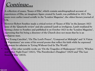 Continue…
• A collection of essays, ‘Essays of Elia’, which contain autobiographical account of
experiences of Elia, an imaginary figure created by Lamb, was published in 1823. The
essays were earlier issued serially in the ‘London Magazine’, the oldest literary journal of
UK.
• However Robert Southey made a critical review of ‘Essays of Elia’ in the January 1823
issue of the ‘Quarterly review’ and also painted Lamb as irreligious. Lamb retaliated by
writing a letter to Southey and published it on October 1823 in the ‘London Magazine’,
expressing that his being a dissenter of the Church does not mean that he is an
irreligious man.
• ‘The Young Catechist’, ‘On The Lord's Prayer’, ‘Composed at Midnight’ and ‘A Vision
Of Repentance’ are some of his several poems that reflect his faith while he expressed
his dissent for atheism in ‘Living Without God In The World’.
• Some of his other notable works are ‘On the Tragedies of Shakespeare’ (1811), ‘Witches
and Other Night Fears’ (1821), ‘The Pawnbroker's Daughter’ (1825) and ‘The Last
Essays of Elia’ (1833).
 