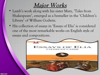 Major Works
• Lamb’s work along with his sister Mary, ‘Tales from
Shakespeare’, emerged as a bestseller in the ‘Children’s
Library’ of William Godwin.
• His collection of essays in ‘Essays of Elia’ is considered
one of the most remarkable works on English style of
essays and compositions.
 