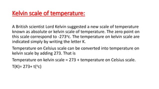 Kelvin scale of temperature:
A British scientist Lord Kelvin suggested a new scale of temperature
known as absolute or kelvin scale of temperature. The zero point on
this scale correspond to -273oc. The temperature on kelvin scale are
indicated simply by writing the letter K.
Temperature on Celsius scale can be converted into temperature on
kelvin scale by adding 273. That is
Temperature on kelvin scale = 273 + temperature on Celsius scale.
T(K)= 273+ t(oc)
 