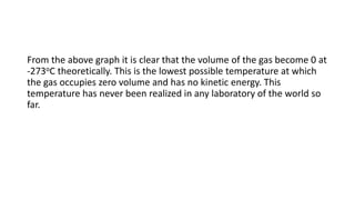 From the above graph it is clear that the volume of the gas become 0 at
-273oC theoretically. This is the lowest possible temperature at which
the gas occupies zero volume and has no kinetic energy. This
temperature has never been realized in any laboratory of the world so
far.
 