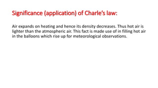 Significance (application) of Charle’s law:
Air expands on heating and hence its density decreases. Thus hot air is
lighter than the atmospheric air. This fact is made use of in filling hot air
in the balloons which rise up for meteorological observations.
 
