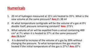 Numericals
1. 20 ml of hydrogen measured at 15oc are heated to 35oc. What is the
new volume at the same pressure? Ans:21.38 ml
2. At what temperature centigrade will be the volume of a gas at 0oc
double itself, pressure remaining constant? Ans: 273oc
3. What volume of air will be expelled from a vessel containing 400
cm3 at 7oc when it is heated to 27oc at the same pressure?
Ans:28.6cm3
4. It is desired to increase of the volume of a gas by 20% without
changing the pressure. To what temperature the gas must be
heated if the initial temperature of the gas is 27oc? Ans: 87oc
 