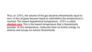 Thus, at -273oc, the volume of the gas becomes theoretically equal to
zero. In fact all gases become liquid or solid before this temperature is
reached. This lowest hypothetical temperature, -273oc is called
absolute zero. This is the lowest temperature that is theoretically
possible. At this temperature, molecules have no kinetic energy, no
velocity and occupy no volume theoretically
 