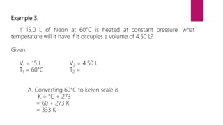 Example 3.
If 15.0 L of Neon at 60°C is heated at constant pressure, what
temperature will it have if it occupies a volume of 4.50 L?
Given:
V1 = 15 L V2 = 4.50 L
T1 = 60°C T2 =
A. Converting 60°C to kelvin scale is
K = °C + 273
= 60 + 273 K
= 333 K
 