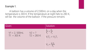 Example 1.
A balloon has a volume of 2,500mL on a day when the
temperature is 303 K. If the temperature at night falls to 283 K,
will be the volume of the balloon if the pressure remains
Given: Solution:
V1 = 2, 500mL V2 = ?
T1 = 303 K T2 = 283 K
𝑉1
𝑇1
=
𝑉2
𝑇2
V1T2 = V2T1
V2 =
𝑉1
𝑇2
𝑇1
 