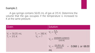 Example 2.
A gas syringe contains 56.05 mL of gas at 315 K. Determine the
volume that the gas occupies if the temperature is increased to
K at the same pressure.
Given: Solution:
V1 = 56.05 mL T2 = 380 K
T1 = 315 K V2 = ?
V2 =
𝑉1
𝑇2
𝑇1
V2 =
(0.05605 𝐿)(360 𝐾)
(315 𝐾)
V2 =
(21.30 𝐿 .𝐾)
(315 𝐾)
= 0.068 L or 68.00
mL
 