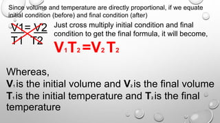 Since volume and temperature are directly proportional, if we equate
initial condition (before) and final condition (after)
V1= V2
T1 T2
Just cross multiply initial condition and final
condition to get the final formula, it will become,
V1T2 =V2 T2
Whereas,
V1 is the initial volume and V2 is the final volume
T1 is the initial temperature and T2 is the final
temperature
 