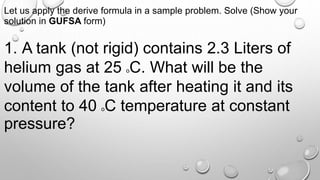 Let us apply the derive formula in a sample problem. Solve (Show your
solution in GUFSA form)
1. A tank (not rigid) contains 2.3 Liters of
helium gas at 25 oC. What will be the
volume of the tank after heating it and its
content to 40 oC temperature at constant
pressure?
 