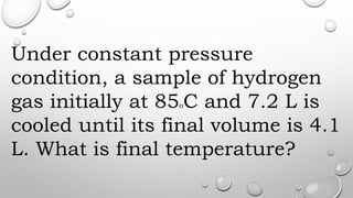 Under constant pressure
condition, a sample of hydrogen
gas initially at 85oC and 7.2 L is
cooled until its final volume is 4.1
L. What is final temperature?
 