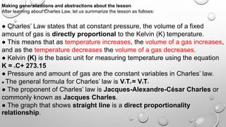 Making generalizations and abstractions about the lesson
After learning about Charles Law, let us summarize the lesson as follows:
● Charles’ Law states that at constant pressure, the volume of a fixed
amount of gas is directly proportional to the Kelvin (K) temperature.
● This means that as temperature increases, the volume of a gas increases,
and as the temperature decreases the volume of a gas decreases.
● Kelvin (K) is the basic unit for measuring temperature using the equation
K = oC+ 273.15
● Pressure and amount of gas are the constant variables in Charles’ law.
● The general formula for Charles’ law is V1T2 = V2T1
● The proponent of Charles’ law is Jacques-Alexandre-César Charles or
commonly known as Jacques Charles.
● The graph that shows straight line is a direct proportionality
relationship.
 