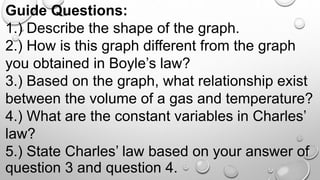 Guide Questions:
1.) Describe the shape of the graph.
2.) How is this graph different from the graph
you obtained in Boyle’s law?
3.) Based on the graph, what relationship exist
between the volume of a gas and temperature?
4.) What are the constant variables in Charles’
law?
5.) State Charles’ law based on your answer of
question 3 and question 4.
 