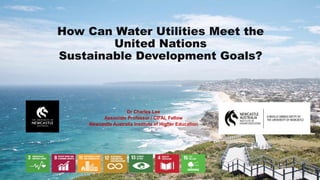 How Can Water Utilities Meet the
United Nations
Sustainable Development Goals?
Dr Charles Lee
Associate Professor / CIFAL Fellow
Newcastle Australia Institute of Higher Education
 