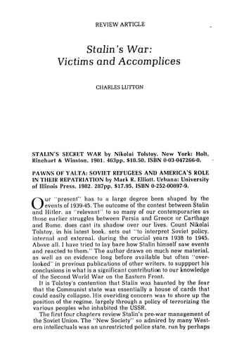 REVIEW ARTICLE
Stalin's War:
Victims and Accomplices
CHARLES LUTTON
STALIN'S SECRET WAR by Nikolai Tolstoy. New York: Holt,
Kinchart & Winston, 1981, 463pp, $18.50, ISBN 0-03-047266-0.
PAWNS OF YALTA: SOVIET REFUGEES AND AMERICA'S HOLE
IN TI-IEIK REPATRIATION by Mark R. Elliott. Urbano: University
of Illinois Press, 1982, 287pp, $17.95, ISBN 0-252-00897-9.
0ur "present" has to a large degree been shaped by the
events of 1939-45.The outcome of the contest between Stalin
and Hitler. as "relevant" to so many of our contemporaries as
those earlier struggles between Persia and Greece or Carthage
and Rome, does cast its shadow over our lives. Count Nikolai
Tolstoy, in his latest book, sets out "to interpret Soviet policy,
internal and external, during the crucial years 1938 to 1945.
Above all, I have tried to lay bare how Stalin'himself saw events
and reacted to them." The author draws on much new material,
as well a s on evidence long before available but often "over-
looked" in previous publications of other writers, to suppport his
conclusions in what is a significant contribution to our knowledge
of the Second World War on the Eastern Front.
It is Tolstoy's contention that Stalin was haunted by the fear
that the Communist state was essentially a house of cards that
could easily collapse. His overiding concern was to shore up the
position of the regime, largely through a policy of terrorizing the
various peoples who inhabited the USSR.
The first four chapters review Stalin's pre-war management of
the Soviet Union. The "New Society" so admired by many West-
ern intellectuals was an unrestricted police state, run by perhaps
 