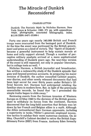 The Miracle of Dunkirk
Reconsidered
CHARLES LUTTON
Dunkirk: The Patriotic Myth by Nicholas Harmon. New
York: Simon 81 Schuster, 1980. 271 pp. with appendices,
maps, photographs, annotated bibliography, index.
$12.95 ISBN: 0-671-25389-1
Forty one years ago nearly 340,000 British and French-
troops were evacuated from the besieged port of Dunkirk.
At the time the event was portrayed by the British govern-
ment and press as a kind of victory. The "Spirit of Dunkirk"
became a powerful instrument to help sustain morale at
home and rally support abroad. Though a number of per-
ceptive military analysts arrived at a more sophisticated
understanding of Dunkirk years ago, the war-time version
of the event is still repeated, not only in popular literature,
but in college texts as well. 1
Nicholas Harmon, a British journalist and broadcaster,
has written a noteworthy study of the Dunkirk episode that
goes well beyond previous accounts. In preparing his major
revision of Dunkirk, the author consulted Cabinet papers,
war diaries, and other newly released documents that had
been kept secret for over thirty years under Britain's Of-
ficial Secrets Act. Harmon had anticipated retelling the
familiar story in modern form. But, in light of the previously
unavailable records, he found that "as I proceeded the
simple truths began to slide away."
Reviewing events from the German invasion of Western
Europe on 10May 1940to the decision of the British govern-
ment to withdraw its forces from the continent, Harmon
discovered that the long-held assertion that Britain was let
down by her French and Belgian allies is a myth. Although
the Allies outnumbered their German opponents, including
a superiority in tanks, 2Hitler's generals employed innova-
tive tactics to subdue their more numerous enemies. On 22
May, Churchill's Cabinet decided to retire the British Expe-
ditionary Force (BEF) from France. Anthony Eden formally
 