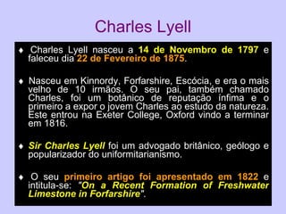 Charles Lyell    Charles Lyell nasceu a  14 de Novembro de 1797  e faleceu dia  22 de Fevereiro de 1875 .    Nasceu em Kinnordy, Forfarshire, Escócia, e era o mais velho de 10 irmãos. O seu pai, também chamado Charles, foi um botânico de reputação ínfima e o primeiro a expor o jovem Charles ao estudo da natureza. Este entrou na Exeter College, Oxford vindo a terminar em 1816.  Sir Charles Lyell  foi um advogado britânico, geólogo e popularizador do uniformitarianismo.    O seu  primeiro artigo foi apresentado em 1822  e intitula-se:  " On a Recent Formation of Freshwater Limestone in Forfarshire " . 
