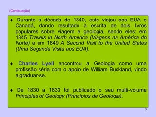 (Continuação)    Durante a década de 1840, este viajou aos EUA e Canadá, dando resultado à escrita de dois livros populares sobre viagem e geologia, sendo eles: em 1845  Travels in North America (Viagens na América do Norte)  e em 1849  A Second Visit to the United States (Uma Segunda Visita aos EUA) .    Charles Lyell  encontrou a Geologia como uma profissão séria com o apoio de William Buckland, vindo a graduar-se.    De 1830 a 1833 foi publicado o seu multi-volume  Principles of Geology (Princípios de Geologia).   