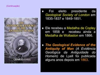    Foi eleito presidente da  Geological Society of London  em 1835-1837 e 1849-1851.    Ele recebeu a  Medalha de Copley  em 1858 e  recebeu ainda a  Medalha de Wollaston  em 1866.    The Geological Evidence of the Antiquity of Man  (A Evidência Geológica da Antiguidade do Homem)  de Lyell foi publicada alguns anos depois em  1863 . (Continuação) 