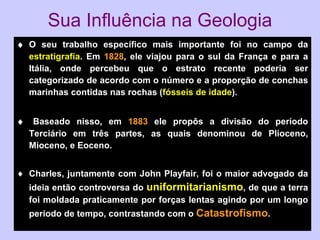 Sua Influência na Geologia  O seu trabalho específico mais importante foi no campo da  estratigrafia . Em  1828 , ele viajou para o sul da França e para a Itália, onde percebeu que o estrato recente poderia ser categorizado de acordo com o número e a proporção de conchas marinhas contidas nas rochas ( fósseis de idade ).     Baseado nisso, em  1883  ele propôs a divisão do período Terciário em três partes, as quais denominou de Plioceno, Mioceno, e Eoceno. Charles, juntamente com John Playfair, foi o maior advogado da ideia então controversa do  uniformitarianismo , de que a terra foi moldada praticamente por forças lentas agindo por um longo período de tempo, contrastando com o  Catastrofismo . 
