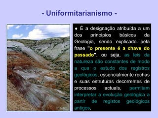 - Uniformitarianismo -    É a designação atribuída a um dos princípios básicos da Geologia, sendo explicado pela frase  " o presente é a chave do passado " , ou seja,  as leis da natureza são constantes de modo a que o estudo dos registros geológicos , essencialmente rochas e suas estruturas decorrentes de processos actuais,  permitam interpretar a evolução geológica a partir de registos geológicos antigos .  