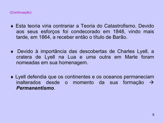 (Continuação)    Esta teoria viria contrariar a Teoria do Catastrofismo. Devido aos seus esforços foi condecorado em 1848, vindo mais tarde, em 1864, a receber então o título de Barão.    Devido à importância das descobertas de Charles Lyell, a cratera de Lyell na Lua e uma outra em Marte foram nomeadas em sua homenagem.    Lyell defendia que os continentes e os oceanos permaneciam inalterados desde o momento da sua formação     Permanentismo . 