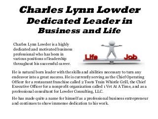 Charles Lynn Lowder
Dedicated Leader in
Business and Life
Charles Lynn Lowder is a highly
dedicated and motivated business
professional who has been in
various positions of leadership
throughout his successful career.
He is natural born leader with the skills and abilities necessary to turn any
endeavor into a great success. He is currently serving as the Chief Operating
Officer for a restaurant franchise called 2 Toots Train Whistle Grill, the Chief
Executive Officer for a nonprofit organization called 1 Vet At A Time, and as a
professional consultant for Lowder Consulting, LLC.
He has made quite a name for himself as a professional business entrepreneur
and continues to show immense dedication to his work.
 