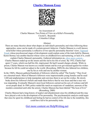 Charles Manson Essay
An Assessment of
Charles Manson: Two Points of View on a Killer's Personality
Crystal L. Boyanski
Columbia College
Abstract
There are many theories about what shapes an individual's personality and when following these
approaches, sense can be made of a certain person's behavior. Charles Manson is a well–known
serial killer whose personality is reflective of two specific personality theorists' views. Sigmund
Freud, whose psychosexual stages of development could explain some of the traits held by Manson.
Karen Horney was another theorist whose views on childhood love and nurturing, or lack of it, could
explain Charles Manson's personality. Gathered information on...show more content...
Charles Manson ended up on the streets and this led to his life of crime. By 1952, Charles had
spent 17 years, which was half his life, imprisoned. He had 8 assault charges already. While in
prison, Charles Manson was known as a model inmate and he even got released against his wishes
because he felt he could not adjust to the world. (Rosenberg, 2009) He also fathered two children,
one by his ex wife and one by another woman.
In the 1960's, Manson gathered hundreds of followers which he called "The Family." They lived
on a deserted ranch. Most of Manson's followers were impressionable young females and he used
LSD and amphetamines to help manipulate and convince them to act out his wishes. He slowly
broke down his follower's beliefs and made them believe that he was Jesus and that a race war
was impending. Eventually Manson's most loyal followers carried out his acts of violence and left
seven people dead. In 1969, police raided the ranch on suspicions of vandalism, unaware of the
murders committed until after the arrests. Charles Manson has been labeled "The Icon of Evil."
(Rosenberg, 2009)
Charles Manson had a long history of neglect and abandonment since his childhood and this may
have played a role in the development of his personality. The psychoanalytic analysis could argue
that since he spent his childhood and feeling he had no control of his life due to the instability, this
could have led to his personality traits.
Get more content on HelpWriting.net
 