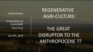 Charlie Massy
Presentation to
Sustainable
Food Trust
July 4th, 2019
(Image: Trish Dixon)
REGENERATIVE
AGRI-CULTURE:
THE GREAT
DISRUPTOR TO THE
ANTHROPOCENE ??
 