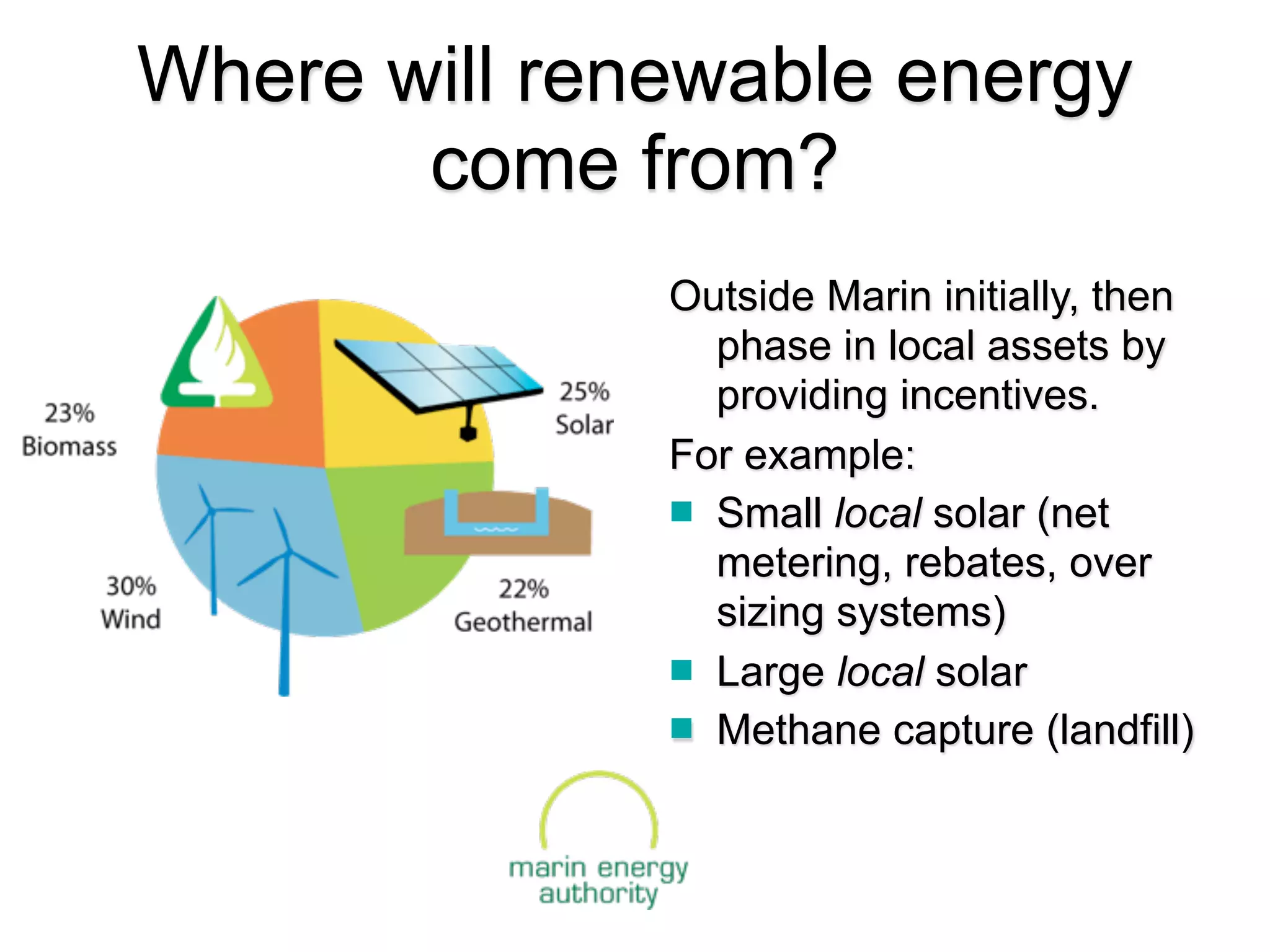 Where will renewable energy
       come from?
              Outside Marin initially, then
                phase in local assets by
                providing incentives.
              For example:
               Small local solar (net
                metering, rebates, over
                sizing systems)
               Large local solar
               Methane capture (landfill)
 