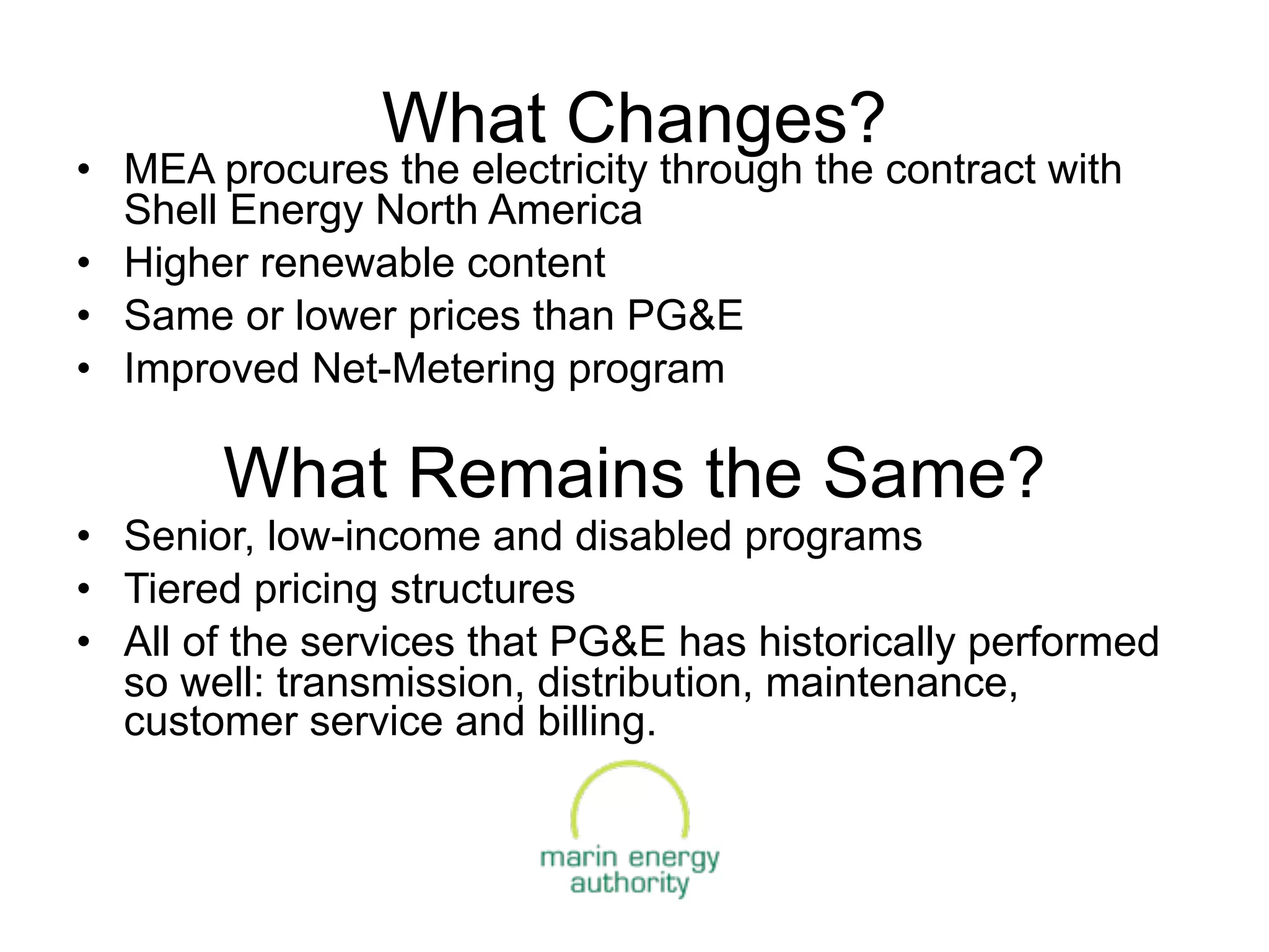 What Changes?
• MEA procures the electricity through the contract with
  Shell Energy North America
• Higher renewable content
• Same or lower prices than PG&E
• Improved Net-Metering program

       What Remains the Same?
• Senior, low-income and disabled programs
• Tiered pricing structures
• All of the services that PG&E has historically performed
  so well: transmission, distribution, maintenance,
  customer service and billing.
 
