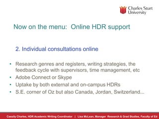 Cassily Charles, HDR Academic Writing Coordinator | Lisa McLean, Manager Research & Grad Studies, Faculty of Ed
Now on the menu: Online HDR support
2. Individual consultations online
• Research genres and registers, writing strategies, the
feedback cycle with supervisors, time management, etc
• Adobe Connect or Skype
• Uptake by both external and on-campus HDRs
• S.E. corner of Oz but also Canada, Jordan, Switzerland...
 