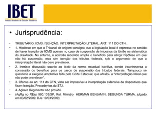 • Jurisprudência:
•
•

•

•
•
•

TRIBUTÁRIO. ICMS. ISENÇÃO. INTERPRETAÇÃO LITERAL. ART. 111 DO CTN.
1. Hipótese em que o Tribunal de origem consigna que a legislação local é expressa no sentido
de haver isenção de ICMS apenas no caso de suspensão de impostos da União na sistemática
do drawback. No entanto, o acórdão recorrido amplia o benefício para atingir hipótese em que
não há suspensão, mas sim isenção dos tributos federais, sob o argumento de que a
interpretação literal não deve prevalecer.
2. Inexiste discussão quanto ao texto da norma estadual isentiva, sendo incontroversa a
concessão do benefício para os casos de suspensão dos tributos federais. Tampouco se
questiona a exegese ampliativa feita pela Corte Estadual, que afastou a "interpretação literal que
não pode prevalecer".
3. Ofensa ao art. 111 do CTN, visto ser impossível a interpretação extensiva de dispositivos que
fixam isenção. Precedentes do STJ.
4. Agravo Regimental não provido.
(AgRg no REsp 980.103/SP, Rel. Ministro HERMAN BENJAMIN, SEGUNDA TURMA, julgado
em 03/02/2009, DJe 19/03/2009)

 