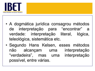 • A dogmática jurídica consagrou métodos
de interpretação para “encontrar” a
verdade: interpretação literal, lógica,
teleológica, sistemática etc.
• Segundo Hans Kelsen, esses métodos
não
alcançam
uma
interpretação
“verdadeira”, mas uma interpretação
possível, entre várias.

 