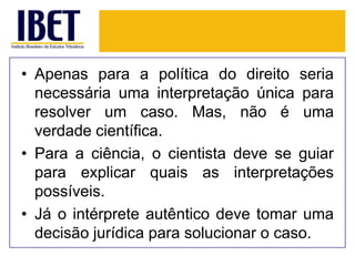 • Apenas para a política do direito seria
necessária uma interpretação única para
resolver um caso. Mas, não é uma
verdade científica.
• Para a ciência, o cientista deve se guiar
para explicar quais as interpretações
possíveis.
• Já o intérprete autêntico deve tomar uma
decisão jurídica para solucionar o caso.

 