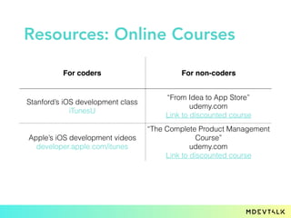 Resources: Online Courses
For coders For non-coders
Stanford’s iOS development class
iTunesU
“From Idea to App Store”
udemy.com
Link to discounted course
Apple’s iOS development videos
developer.apple.com/itunes
“The Complete Product Management
Course”
udemy.com
Link to discounted course
 