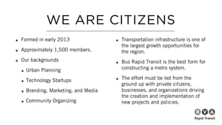 WE ARE CITIZENS
๏ Formed in early 2013
๏ Approximately 1,500 members.
๏ Our backgrounds
๏ Urban Planning
๏ Technology Startups
๏ Branding, Marketing, and Media
๏ Community Organizing
๏ Transportation infrastructure is one of
the largest growth opportunities for
the region.
๏ Bus Rapid Transit is the best form for
constructing a metro system.
๏ The effort must be led from the
ground up with private citizens,
businesses, and organizations driving
the creation and implementation of
new projects and policies.
 
