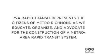 RVA RAPID TRANSIT REPRESENTS THE
CITIZENS OF METRO RICHMOND AS WE
EDUCATE, ORGANIZE, AND ADVOCATE
FOR THE CONSTRUCTION OF A METRO-
AREA RAPID TRANSIT SYSTEM.
 