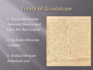 Treaty of GuadalupeIt says the border between Mexico and US is the Rio Grande Includes Mexican CessionEnded Mexican American war