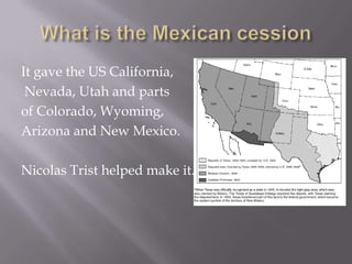 What is the Mexican cessionIt gave the US California, Nevada, Utah and parts of Colorado, Wyoming, Arizona and New Mexico.Nicolas Trist helped make it.