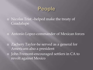 PeopleNicolas Trist –helped make the treaty of GuadalupeAntonio Lopez-commander of Mexican forces Zachery Taylor-he served as a general for Americans also a president John Fremont-encouraged settlers in CA to revolt against Mexico