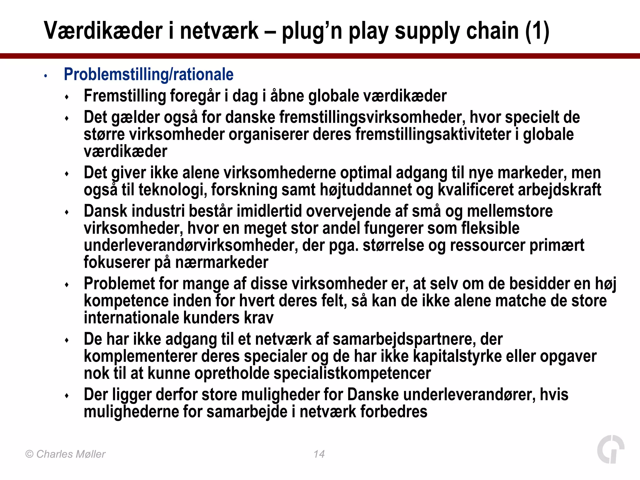 Værdikæder i netværk – plug’n play supply chain (1)
   •   Problemstilling/rationale
        Fremstilling foregår i dag i åbne globale værdikæder
        Det gælder også for danske fremstillingsvirksomheder, hvor specielt de
          større virksomheder organiserer deres fremstillingsaktiviteter i globale
          værdikæder
        Det giver ikke alene virksomhederne optimal adgang til nye markeder, men
          også til teknologi, forskning samt højtuddannet og kvalificeret arbejdskraft
        Dansk industri består imidlertid overvejende af små og mellemstore
          virksomheder, hvor en meget stor andel fungerer som fleksible
          underleverandørvirksomheder, der pga. størrelse og ressourcer primært
          fokuserer på nærmarkeder
        Problemet for mange af disse virksomheder er, at selv om de besidder en høj
          kompetence inden for hvert deres felt, så kan de ikke alene matche de store
          internationale kunders krav
        De har ikke adgang til et netværk af samarbejdspartnere, der
          komplementerer deres specialer og de har ikke kapitalstyrke eller opgaver
          nok til at kunne opretholde specialistkompetencer
        Der ligger derfor store muligheder for Danske underleverandører, hvis
          mulighederne for samarbejde i netværk forbedres

© Charles Møller                          14
 