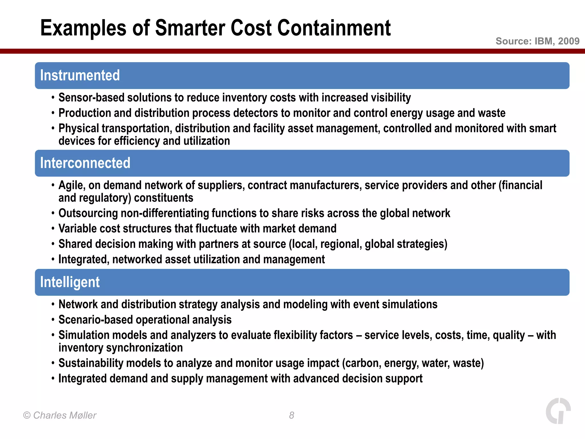 Examples of Smarter Cost Containment                                                                Source: IBM, 2009


   Instrumented
      • Sensor-based solutions to reduce inventory costs with increased visibility
      • Production and distribution process detectors to monitor and control energy usage and waste
      • Physical transportation, distribution and facility asset management, controlled and monitored with smart
        devices for efficiency and utilization
   Interconnected
      • Agile, on demand network of suppliers, contract manufacturers, service providers and other (financial
        and regulatory) constituents
      • Outsourcing non-differentiating functions to share risks across the global network
      • Variable cost structures that fluctuate with market demand
      • Shared decision making with partners at source (local, regional, global strategies)
      • Integrated, networked asset utilization and management
   Intelligent
      • Network and distribution strategy analysis and modeling with event simulations
      • Scenario-based operational analysis
      • Simulation models and analyzers to evaluate flexibility factors – service levels, costs, time, quality – with
        inventory synchronization
      • Sustainability models to analyze and monitor usage impact (carbon, energy, water, waste)
      • Integrated demand and supply management with advanced decision support

© Charles Møller                                          8
 