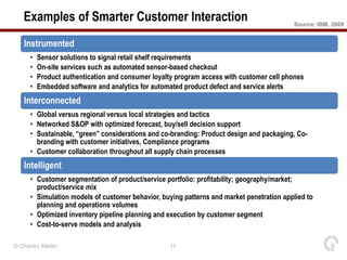 Examples of Smarter Customer Interaction                                               Source: IBM, 2009


   Instrumented
      •   Sensor solutions to signal retail shelf requirements
      •   On-site services such as automated sensor-based checkout
      •   Product authentication and consumer loyalty program access with customer cell phones
      •   Embedded software and analytics for automated product defect and service alerts
   Interconnected
      • Global versus regional versus local strategies and tactics
      • Networked S&OP with optimized forecast, buy/sell decision support
      • Sustainable, “green” considerations and co-branding: Product design and packaging, Co-
        branding with customer initiatives, Compliance programs
      • Customer collaboration throughout all supply chain processes
   Intelligent
      • Customer segmentation of product/service portfolio: profitability; geography/market;
        product/service mix
      • Simulation models of customer behavior, buying patterns and market penetration applied to
        planning and operations volumes
      • Optimized inventory pipeline planning and execution by customer segment
      • Cost-to-serve models and analysis

© Charles Møller                                   11
 