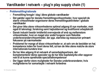 Værdikæder i netværk – plug’n play supply chain (1)
   •   Problemstilling/rationale
        Fremstilling foregår i dag i åbne globale værdikæder
        Det gælder også for danske fremstillingsvirksomheder, hvor specielt de
          større virksomheder organiserer deres fremstillingsaktiviteter i globale
          værdikæder
        Det giver ikke alene virksomhederne optimal adgang til nye markeder, men
          også til teknologi, forskning samt højtuddannet og kvalificeret arbejdskraft
        Dansk industri består imidlertid overvejende af små og mellemstore
          virksomheder, hvor en meget stor andel fungerer som fleksible
          underleverandørvirksomheder, der pga. størrelse og ressourcer primært
          fokuserer på nærmarkeder
        Problemet for mange af disse virksomheder er, at selv om de besidder en høj
          kompetence inden for hvert deres felt, så kan de ikke alene matche de store
          internationale kunders krav
        De har ikke adgang til et netværk af samarbejdspartnere, der
          komplementerer deres specialer og de har ikke kapitalstyrke eller opgaver
          nok til at kunne opretholde specialistkompetencer
        Der ligger derfor store muligheder for Danske underleverandører, hvis
          mulighederne for samarbejde i netværk forbedres

© Charles Møller                          14
 