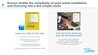 Sunrun distills the complexity of solar panel installation 
and financing into a few simple clicks 
Let’s see if your home and 
solar are the perfect match 
Our innovative software Lightmile™ 
gives you multiple design options 
for you to choose from. You’ll save and lock 
in low monthly rates for 20 years 
Lower your utility bill with solar 
• Find out how much you can save 
• Zero to little down means virtually 
nothing to worry about 
• Low monthly payments leave more 
money for just about anything 
• Free quote to get started – who doesn’t like FREE? 
 