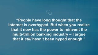 “People have long thought that the 
Internet is overhyped. But when you realize 
that it now has the power to reinvent the 
multi-trillion banking industry – I argue 
that it still hasn’t been hyped enough.” 
 