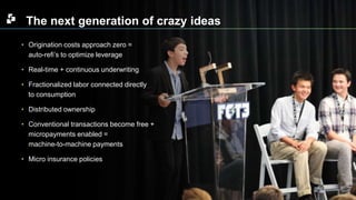The next generation of crazy ideas 
• Origination costs approach zero = 
auto-refi’s to optimize leverage 
• Real-time + continuous underwriting 
• Fractionalized labor connected directly 
to consumption 
• Distributed ownership 
• Conventional transactions become free + 
micropayments enabled = 
machine-to-machine payments 
• Micro insurance policies 
 