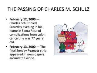 THE PASSING OF CHARLES M. SCHULZ 
• February 12, 2000 — 
Charles Schulz died 
Saturday evening in his 
home in Santa Rosa of 
complications from colon 
cancer; he was 77 years 
old. 
• February 13, 2000 — The 
final Sunday Peanuts strip 
appeared in newspapers 
around the world. 
 