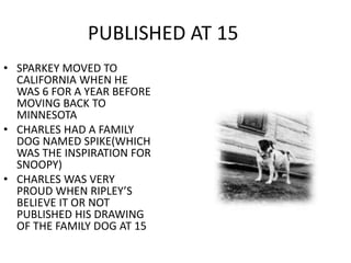 PUBLISHED AT 15 
• SPARKEY MOVED TO 
CALIFORNIA WHEN HE 
WAS 6 FOR A YEAR BEFORE 
MOVING BACK TO 
MINNESOTA 
• CHARLES HAD A FAMILY 
DOG NAMED SPIKE(WHICH 
WAS THE INSPIRATION FOR 
SNOOPY) 
• CHARLES WAS VERY 
PROUD WHEN RIPLEY’S 
BELIEVE IT OR NOT 
PUBLISHED HIS DRAWING 
OF THE FAMILY DOG AT 15 
 