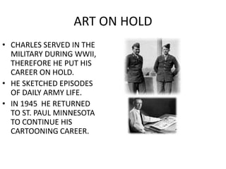 ART ON HOLD 
• CHARLES SERVED IN THE 
MILITARY DURING WWII, 
THEREFORE HE PUT HIS 
CAREER ON HOLD. 
• HE SKETCHED EPISODES 
OF DAILY ARMY LIFE. 
• IN 1945 HE RETURNED 
TO ST. PAUL MINNESOTA 
TO CONTINUE HIS 
CARTOONING CAREER. 
 